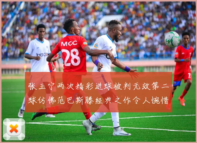 张玉宁两次精彩进球被判无效第二球仿佛范巴斯滕经典之作令人惋惜
