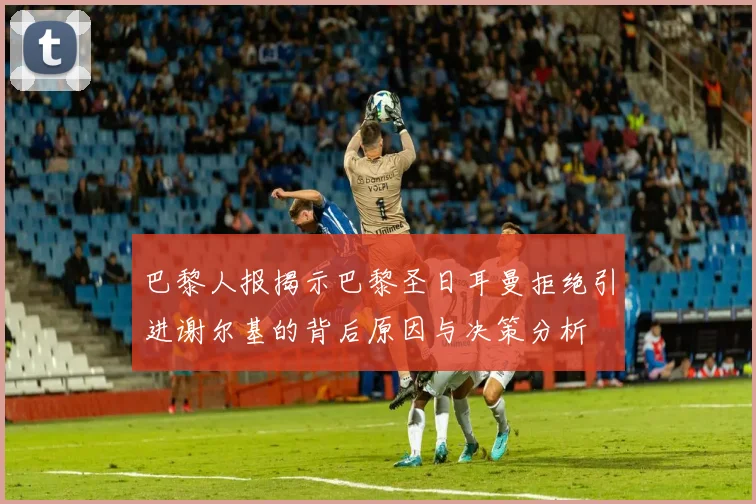 巴黎人报揭示巴黎圣日耳曼拒绝引进谢尔基的背后原因与决策分析