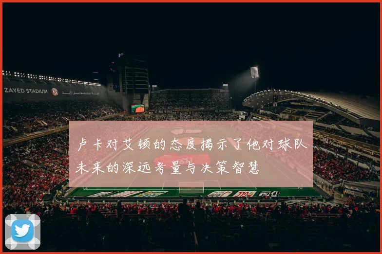 卢卡对艾顿的态度揭示了他对球队未来的深远考量与决策智慧