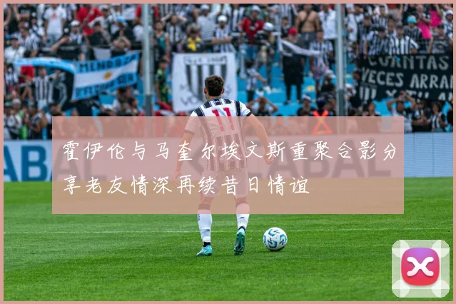 霍伊伦与马奎尔埃文斯重聚合影分享老友情深再续昔日情谊
