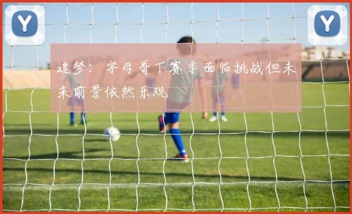 追梦：字母哥下赛季面临挑战但未来前景依然乐观