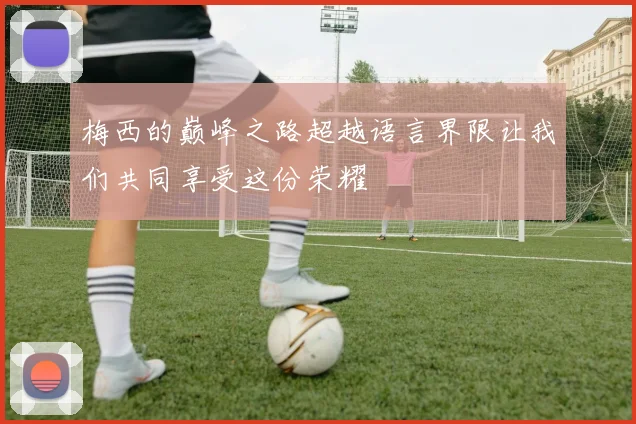 梅西的巅峰之路超越语言界限让我们共同享受这份荣耀