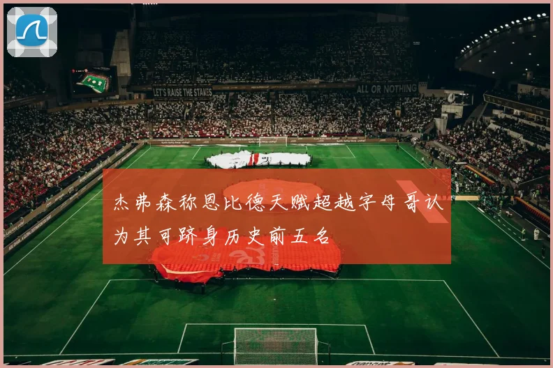 杰弗森称恩比德天赋超越字母哥认为其可跻身历史前五名