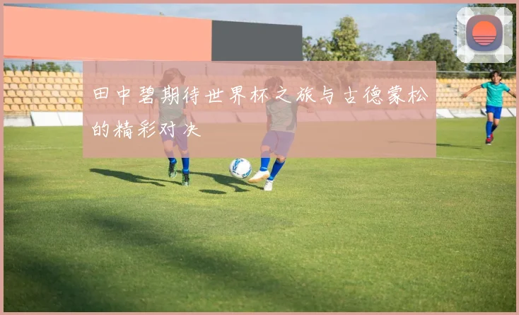田中碧期待世界杯之旅与古德蒙松的精彩对决
