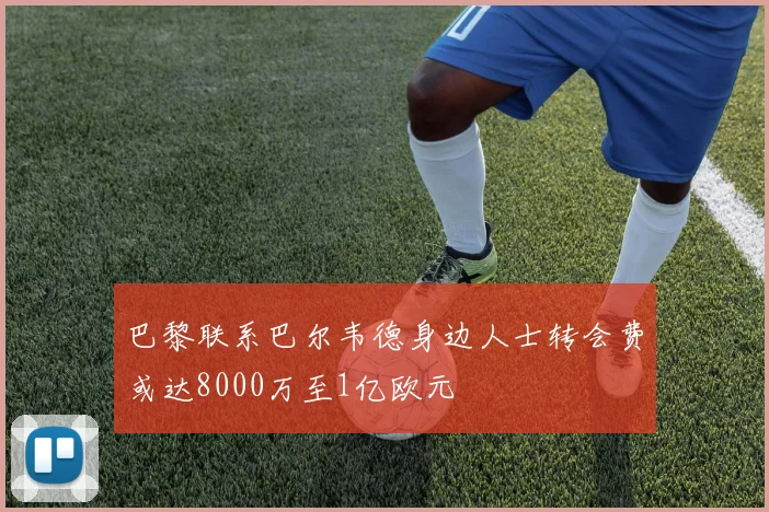 巴黎联系巴尔韦德身边人士转会费或达8000万至1亿欧元