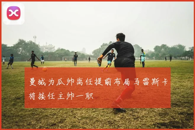 曼城为瓜帅离任提前布局马雷斯卡将接任主帅一职