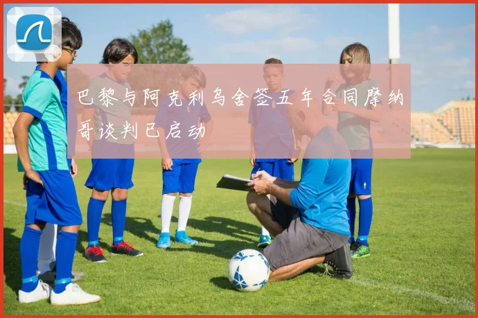 巴黎与阿克利乌舍签五年合同摩纳哥谈判已启动