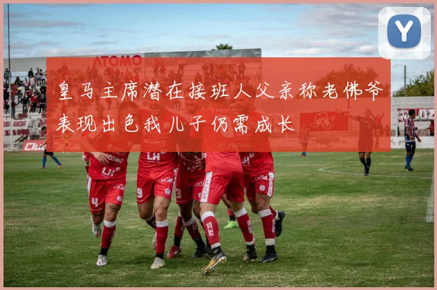 皇马主席潜在接班人父亲称老佛爷表现出色我儿子仍需成长