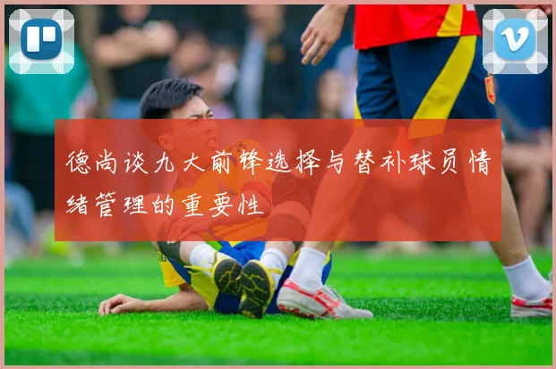 德尚谈九大前锋选择与替补球员情绪管理的重要性