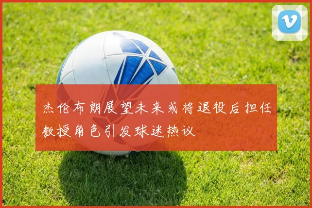 杰伦布朗展望未来或将退役后担任教授角色引发球迷热议