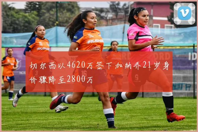 切尔西以4620万签下加纳乔21岁身价骤降至2800万