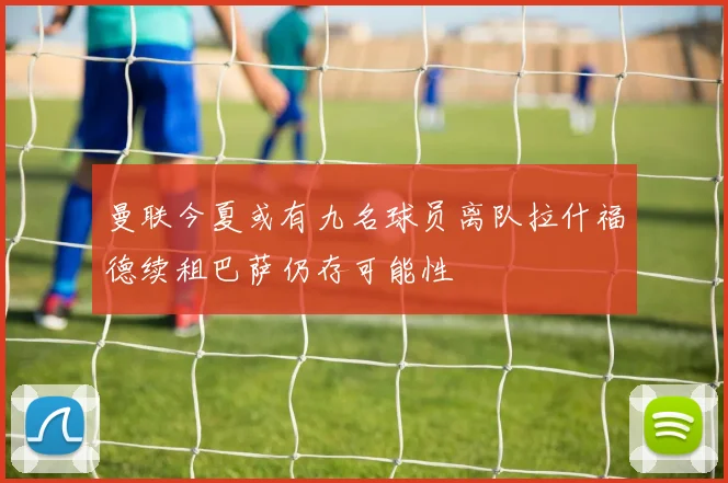 曼联今夏或有九名球员离队拉什福德续租巴萨仍存可能性