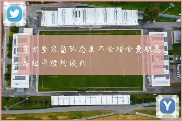 霍尔坚定留队态度不会转会曼联愿与纽卡续约谈判
