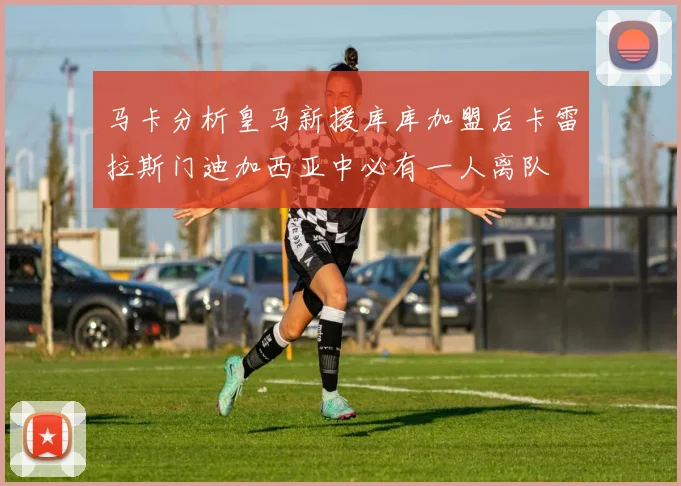 马卡分析皇马新援库库加盟后卡雷拉斯门迪加西亚中必有一人离队
