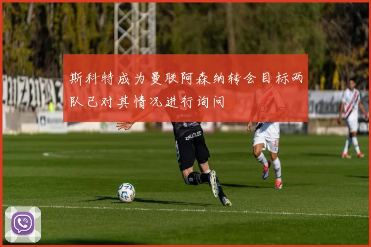 斯科特成为曼联阿森纳转会目标两队已对其情况进行询问