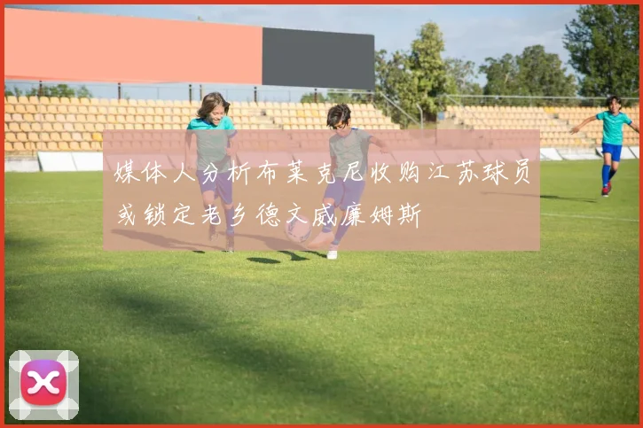 媒体人分析布莱克尼收购江苏球员或锁定老乡德文威廉姆斯