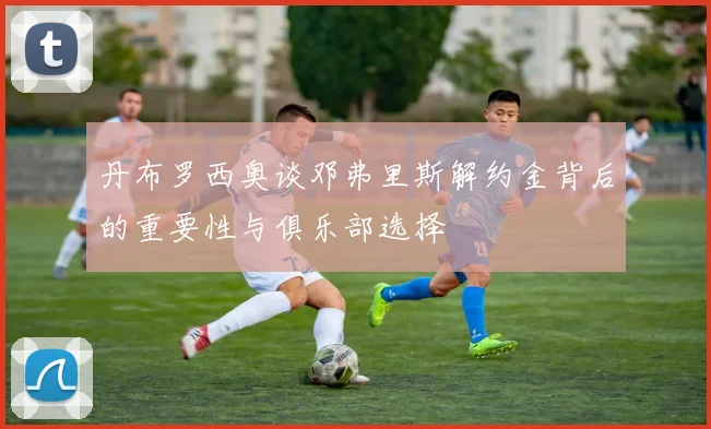 丹布罗西奥谈邓弗里斯解约金背后的重要性与俱乐部选择