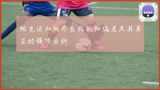 帕克谈加纳乔自我认知偏差及其真正的强项分析
