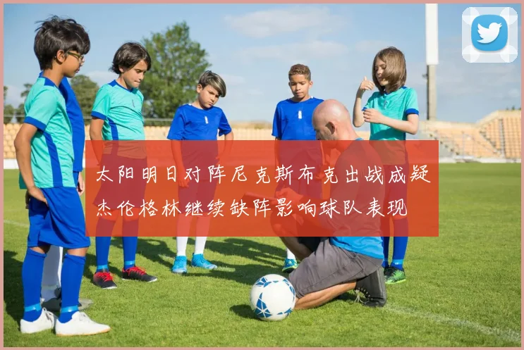太阳明日对阵尼克斯布克出战成疑杰伦格林继续缺阵影响球队表现