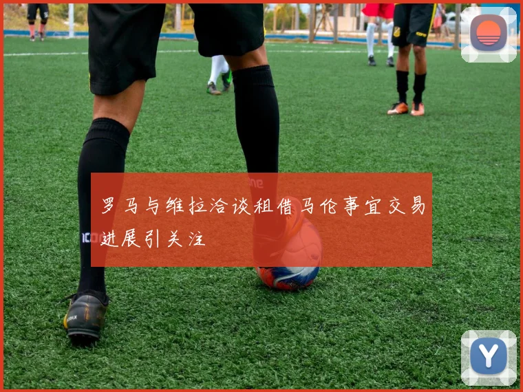 罗马与维拉洽谈租借马伦事宜交易进展引关注